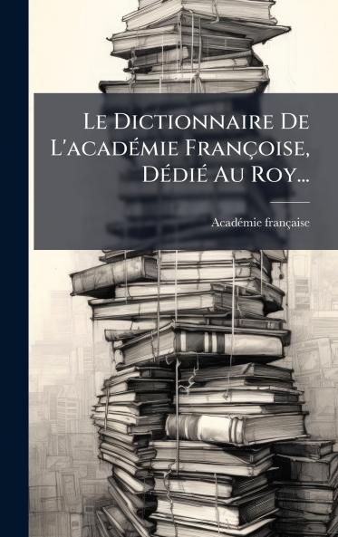 Le Dictionnaire De L'acadÃ©mie FranÃ§oise DÃ©diÃ© Au Roy...