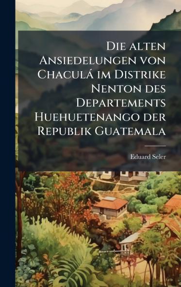 Die alten Ansiedelungen von ChaculÃ¡ im Distrike Nenton des Departements Huehuetenango der Republik Guatemala