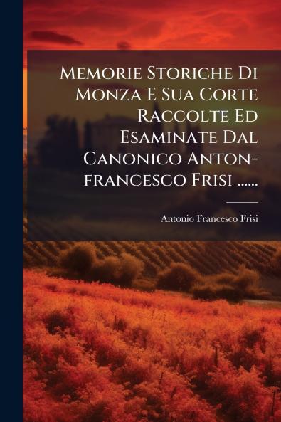 Memorie Storiche Di Monza E Sua Corte Raccolte Ed Esaminate Dal Canonico Anton-francesco Frisi ......