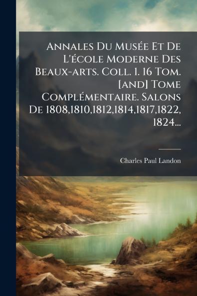 Annales Du MusÃ©e Et De L'Ã©cole Moderne Des Beaux-arts. Coll. 1. 16 Tom. [and] Tome ComplÃ©mentaire. Salons De 180818101812181418171822 1824...