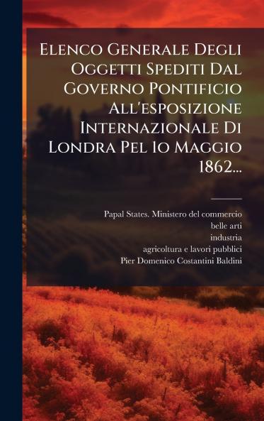 Elenco Generale Degli Oggetti Spediti Dal Governo Pontificio All'esposizione Internazionale Di Londra Pel 1o Maggio 1862...