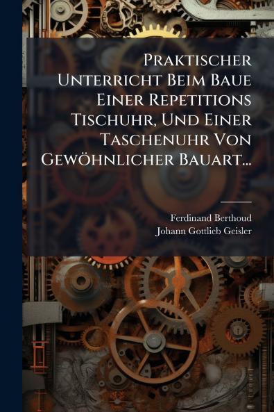 Praktischer Unterricht Beim Baue Einer Repetitions Tischuhr Und Einer Taschenuhr Von GewÃ¶hnlicher Bauart...