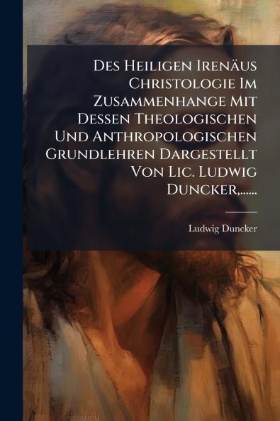 Des Heiligen IrenÃ¤us Christologie Im Zusammenhange Mit Dessen Theologischen Und Anthropologischen Grundlehren Dargestellt Von Lic. Ludwig Duncker......
