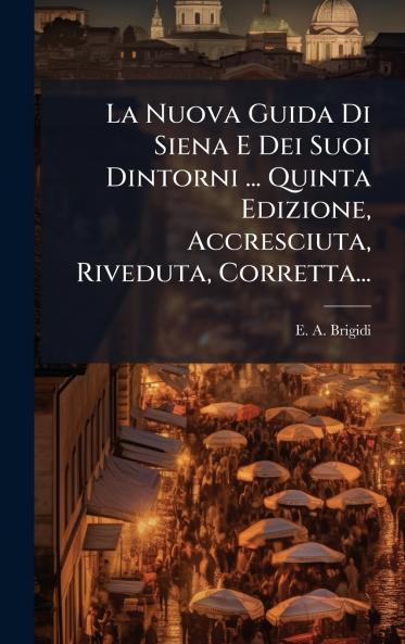 La Nuova Guida Di Siena E Dei Suoi Dintorni ... Quinta Edizione Accresciuta Riveduta Corretta...