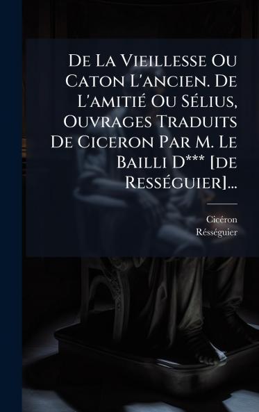 De La Vieillesse Ou Caton L'ancien. De L'amitiÃ© Ou SÃ©lius Ouvrages Traduits De Ciceron Par M. Le Bailli D*** [de RessÃ©guier]...