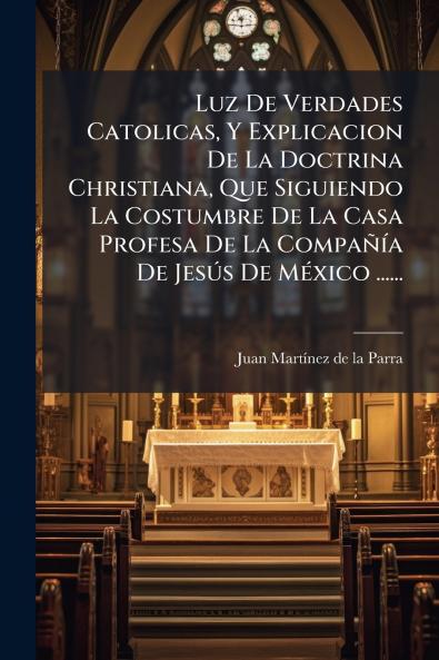Luz De Verdades Catolicas Y Explicacion De La Doctrina Christiana Que Siguiendo La Costumbre De La Casa Profesa De La CompaÃ±Ã­a De JesÃºs De MÃ©xico ......