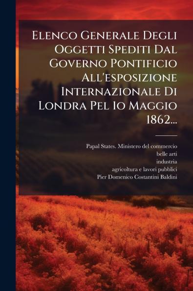 Elenco Generale Degli Oggetti Spediti Dal Governo Pontificio All'esposizione Internazionale Di Londra Pel 1o Maggio 1862...