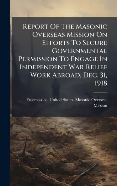 Report Of The Masonic Overseas Mission On Efforts To Secure Governmental Permission To Engage In Independent War Relief Work Abroad Dec. 31 1918