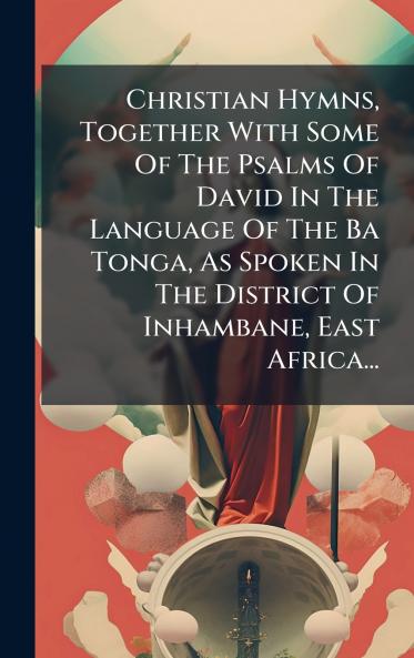 Christian Hymns Together With Some Of The Psalms Of David In The Language Of The Ba Tonga As Spoken In The District Of Inhambane East Africa...