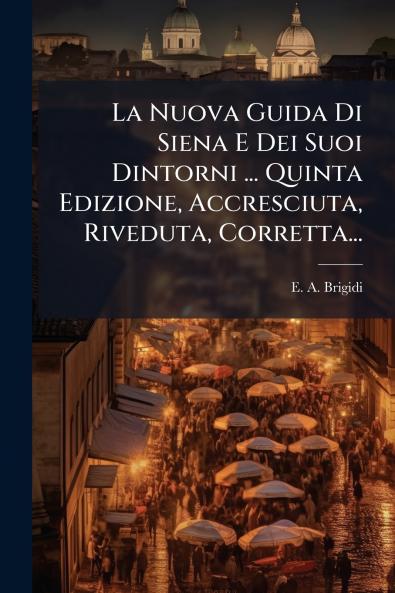 La Nuova Guida Di Siena E Dei Suoi Dintorni ... Quinta Edizione Accresciuta Riveduta Corretta...