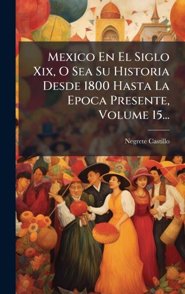Mexico En El Siglo Xix O Sea Su Historia Desde 1800 Hasta La Epoca Presente Volume 15...