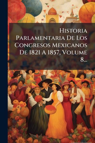 Historia Parlamentaria De Los Congresos Mexicanos De 1821 A 1857 Volume 8...