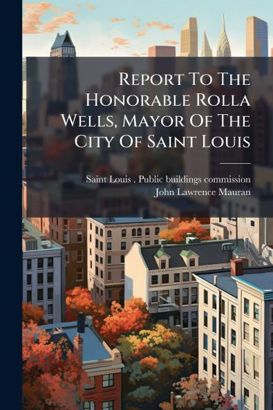 Report To The Honorable Rolla Wells Mayor Of The City Of Saint Louis