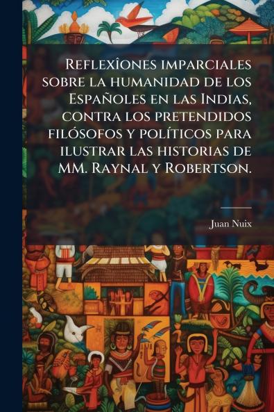 ReflexÃ®ones imparciales sobre la humanidad de los EspaÃ±oles en las Indias contra los pretendidos filÃ³sofos y polÃ­ticos para ilustrar las historias de MM. Raynal y Robertson.