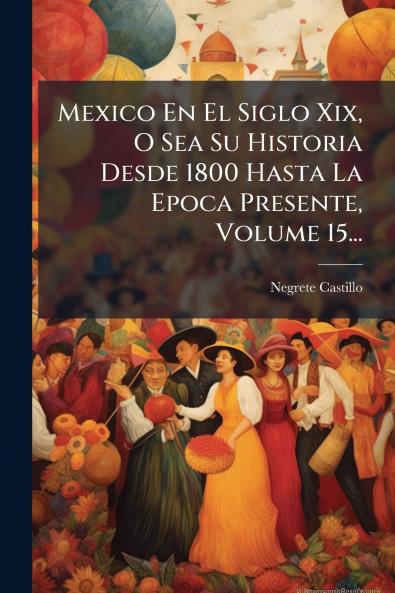 Mexico En El Siglo Xix O Sea Su Historia Desde 1800 Hasta La Epoca Presente Volume 15...