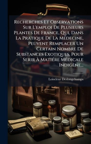 Recherches Et Observations Sur L'emploi De Plusieurs Plantes De France Qui Dans La Pratique De La MÃ©decine Peuvent Remplacer Un Certain Nombre De Substances Exotiques Pour Serir Ã MatiÃ©re MÃ©dicale IndigÃ¨ne...