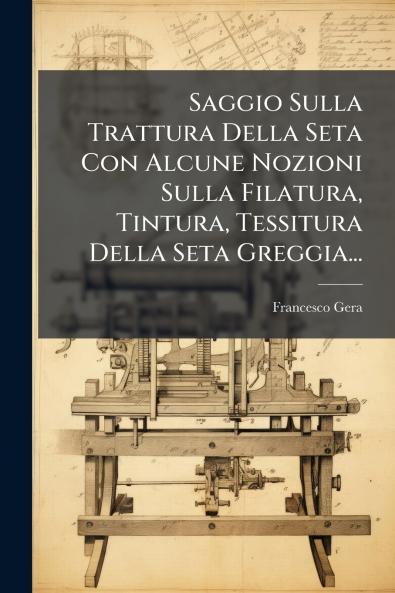 Saggio Sulla Trattura Della Seta Con Alcune Nozioni Sulla Filatura Tintura Tessitura Della Seta Greggia...