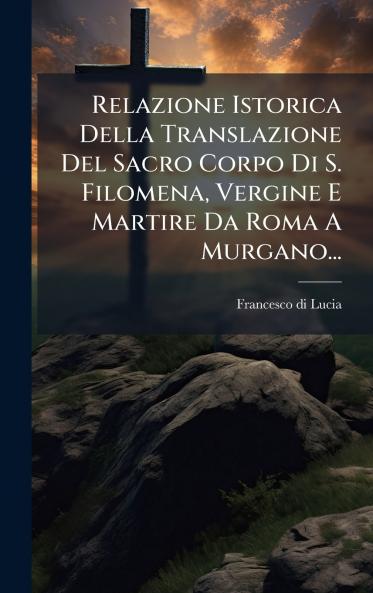 Relazione Istorica Della Translazione Del Sacro Corpo Di S. Filomena Vergine E Martire Da Roma A Murgano...