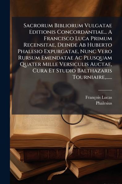 Sacrorum Bibliorum Vulgatae Editionis Concordantiae... A Francisco Luca Primum Recensitae Deinde Ab Huberto Phalesio Expurgatae Nunc Vero Rursum Emendatae Ac Plusquam Quater Mille Versiculis Auctae Cura Et Studio Balthazaris Tourniaire......