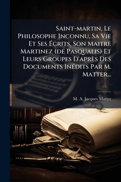 Saint-martin Le Philosophe Inconnu Sa Vie Et Ses Ãcrits Son Maitre Martinez (de Pasqualis) Et Leurs Groupes D'aprÃ¨s Des Documents InÃ©dits Par M. Matter...