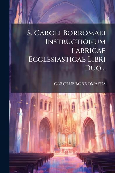 S. Caroli Borromaei Instructionum Fabricae Ecclesiasticae Libri Duo...