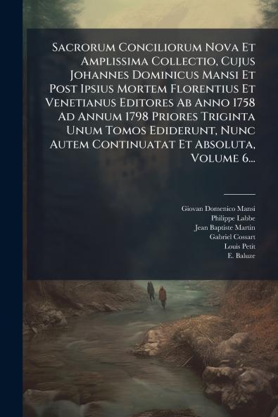 Sacrorum Conciliorum Nova Et Amplissima Collectio Cujus Johannes Dominicus Mansi Et Post Ipsius Mortem Florentius Et Venetianus Editores Ab Anno 1758 Ad Annum 1798 Priores Triginta Unum Tomos Ediderunt Nunc Autem Continuatat Et Absoluta Volume 6...
