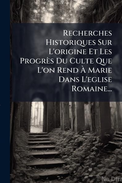 Recherches Historiques Sur L'origine Et Les ProgrÃ¨s Du Culte Que L'on Rend Ã Marie Dans L'eglise Romaine...