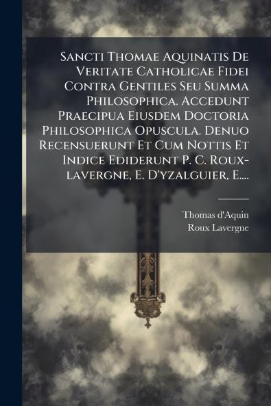 Sancti Thomae Aquinatis De Veritate Catholicae Fidei Contra Gentiles Seu Summa Philosophica. Accedunt Praecipua Eiusdem Doctoria Philosophica Opuscula. Denuo Recensuerunt Et Cum Nottis Et Indice Ediderunt P. C. Roux-lavergne E. D'yzalguier E....