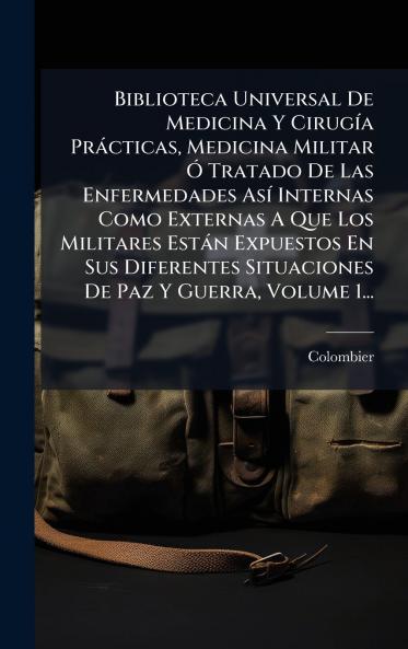 Biblioteca Universal De Medicina Y CirugÃ­a PrÃ¡cticas Medicina Militar Ã Tratado De Las Enfermedades AsÃ­ Internas Como Externas A Que Los Militares EstÃ¡n Expuestos En Sus Diferentes Situaciones De Paz Y Guerra Volume 1...