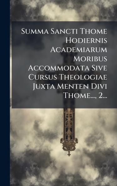 Summa Sancti Thome Hodiernis Academiarum Moribus Accommodata Sive Cursus Theologiae Juxta Menten Divi Thome... 2...