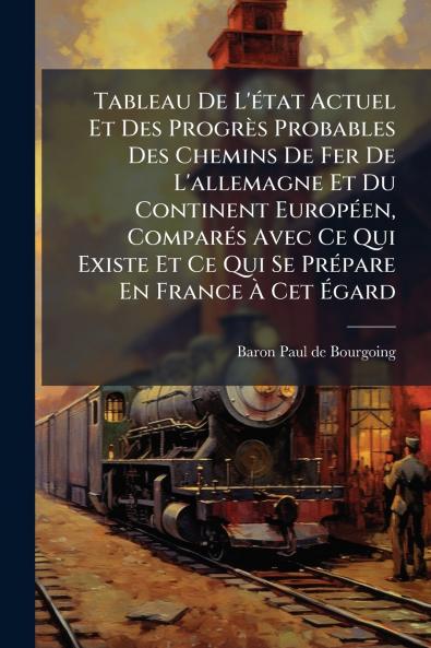 Tableau De L'Ã©tat Actuel Et Des ProgrÃ¨s Probables Des Chemins De Fer De L'allemagne Et Du Continent EuropÃ©en ComparÃ©s Avec Ce Qui Existe Et Ce Qui Se PrÃ©pare En France Ã Cet Ãgard