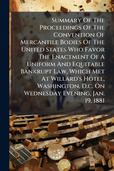 Summary Of The Proceedings Of The Convention Of Mercantile Bodies Of The United States Who Favor The Enactment Of A Uniform And Equitable Bankrupt Law Which Met At Willard's Hotel Washington D.c. On Wednesday Evening Jan. 19 1881