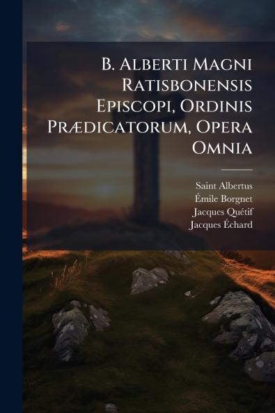B. Alberti Magni Ratisbonensis Episcopi Ordinis PrÃ¦dicatorum Opera Omnia