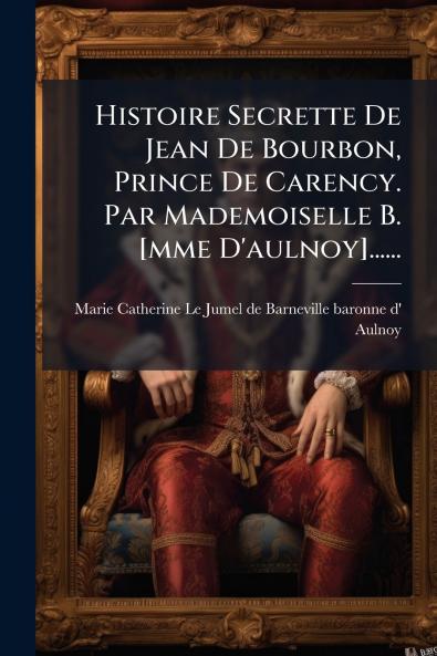 Histoire Secrette De Jean De Bourbon Prince De Carency. Par Mademoiselle B. [mme D'aulnoy]......