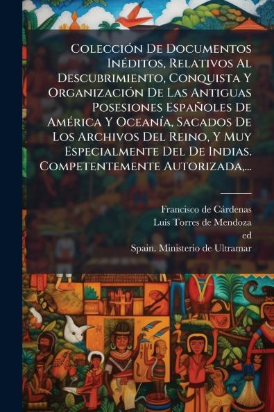 ColecciÃ³n De Documentos InÃ©ditos Relativos Al Descubrimiento Conquista Y OrganizaciÃ³n De Las Antiguas Posesiones EspaÃ±oles De AmÃ©rica Y OceanÃ­a Sacados De Los Archivos Del Reino Y Muy Especialmente Del De Indias. Competentemente Autorizada...