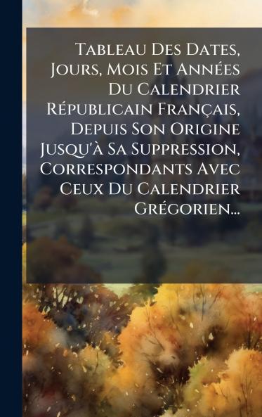 Tableau Des Dates Jours Mois Et AnnÃ©es Du Calendrier RÃ©publicain FranÃ§ais Depuis Son Origine Jusqu'Ã  Sa Suppression Correspondants Avec Ceux Du Calendrier GrÃ©gorien...
