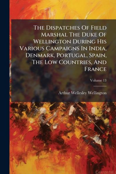 The Dispatches Of Field Marshal The Duke Of Wellington During His Various Campaigns In India Denmark Portugal Spain The Low Countries And France
