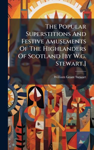 The Popular Superstitions And Festive Amusements Of The Highlanders Of Scotland [by W.g. Stewart.]