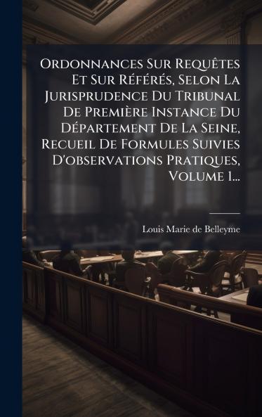Ordonnances Sur RequÃªtes Et Sur RÃ©fÃ©rÃ©s Selon La Jurisprudence Du Tribunal De PremiÃ¨re Instance Du DÃ©partement De La Seine Recueil De Formules Suivies D'observations Pratiques Volume 1...
