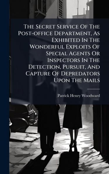 The Secret Service Of The Post-office Department As Exhibited In The Wonderful Exploits Of Special Agents Or Inspectors In The Detection Pursuit And Capture Of Depredators Upon The Mails