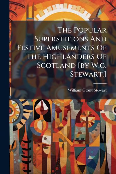 The Popular Superstitions And Festive Amusements Of The Highlanders Of Scotland [by W.g. Stewart.]