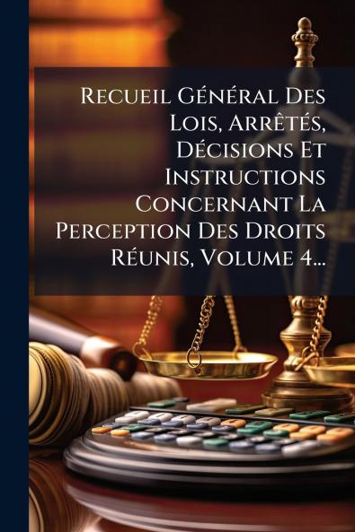 Recueil GÃ©nÃ©ral Des Lois ArrÃªtÃ©s DÃ©cisions Et Instructions Concernant La Perception Des Droits RÃ©unis Volume 4...