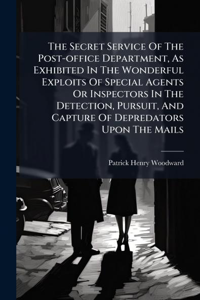 The Secret Service Of The Post-office Department As Exhibited In The Wonderful Exploits Of Special Agents Or Inspectors In The Detection Pursuit And Capture Of Depredators Upon The Mails