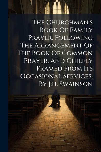 The Churchman's Book Of Family Prayer Following The Arrangement Of The Book Of Common Prayer And Chiefly Framed From Its Occasional Services By J.h. Swainson