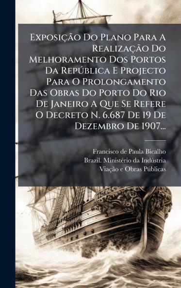 ExposiÃ§Ã£o Do Plano Para A RealizaÃ§Ã£o Do Melhoramento Dos Portos Da RepÃºblica E Projecto Para O Prolongamento Das Obras Do Porto Do Rio De Janeiro A Que Se Refere O Decreto N. 6.687 De 19 De Dezembro De 1907...
