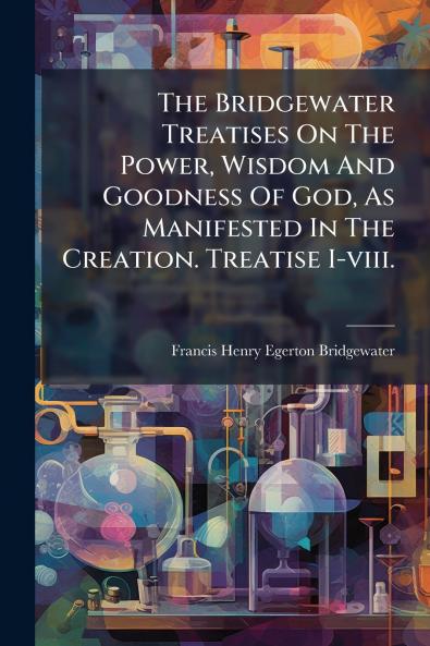 The Bridgewater Treatises On The Power Wisdom And Goodness Of God As Manifested In The Creation. Treatise I-viii.
