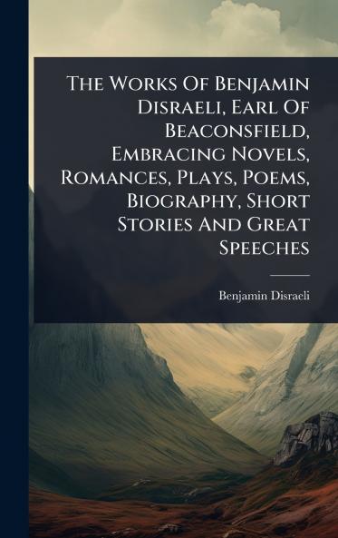 Works Of Benjamin Disraeli Earl Of Beaconsfield Embracing Novels Romances Plays Poems Biography Short Stories And Great Speeches