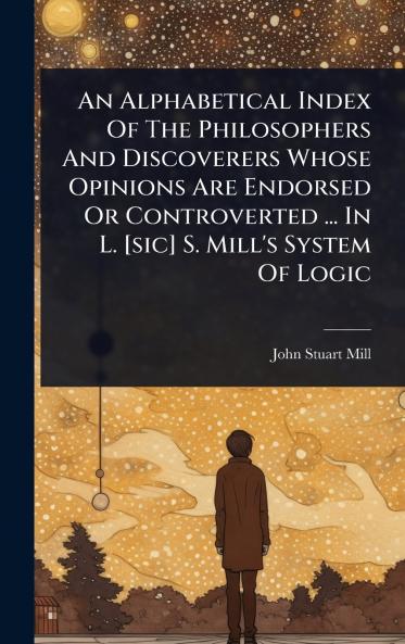 Alphabetical Index Of The Philosophers And Discoverers Whose Opinions Are Endorsed Or Controverted ... In L. [sic] S. Mill's System Of Logic
