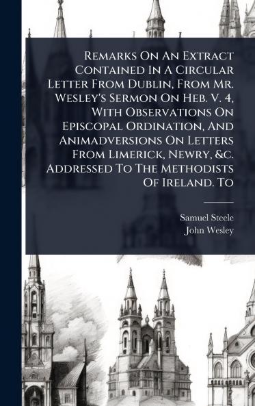 Remarks On An Extract Contained In A Circular Letter From Dublin From Mr. Wesley's Sermon On Heb. V. 4 With Observations On Episcopal Ordination And Animadversions On Letters From Limerick Newry &c. Addressed To The Methodists Of Ireland. To