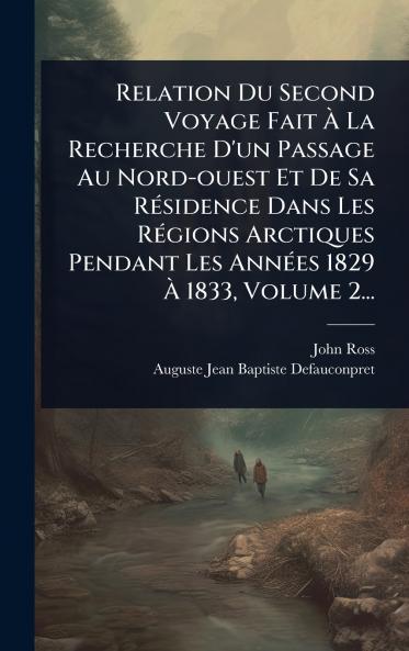 Relation Du Second Voyage Fait Ã&#128; La Recherche D'un Passage Au Nord-ouest Et De Sa RÃ(c)sidence Dans Les RÃ(c)gions Arctiques Pendant Les AnnÃ(c)es 1829 Ã&#128; 1833 Volume 2...